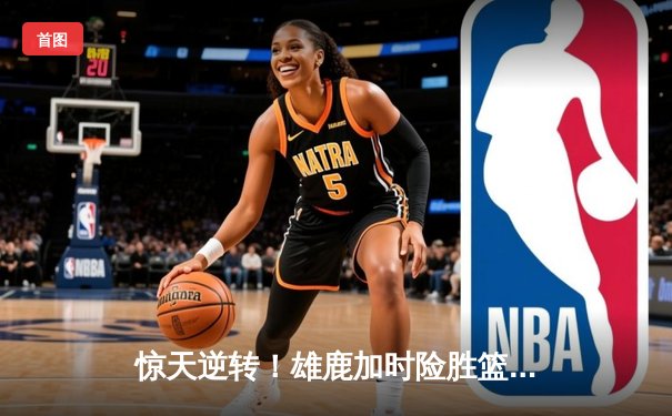 惊天逆转！雄鹿加时险胜篮网，字母哥44分主宰双加时鏖战
